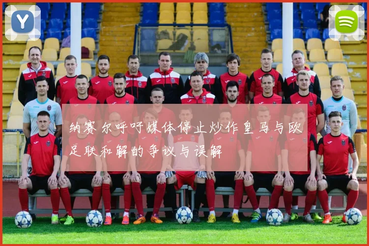 纳赛尔呼吁媒体停止炒作皇马与欧足联和解的争议与误解