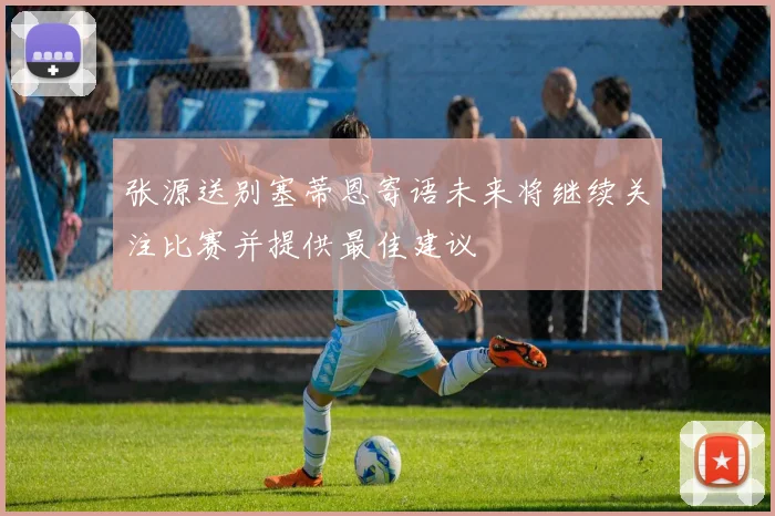 张源送别塞蒂恩寄语未来将继续关注比赛并提供最佳建议