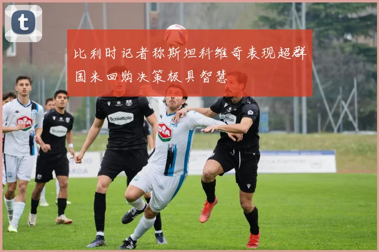 比利时记者称斯坦科维奇表现超群国米回购决策极具智慧