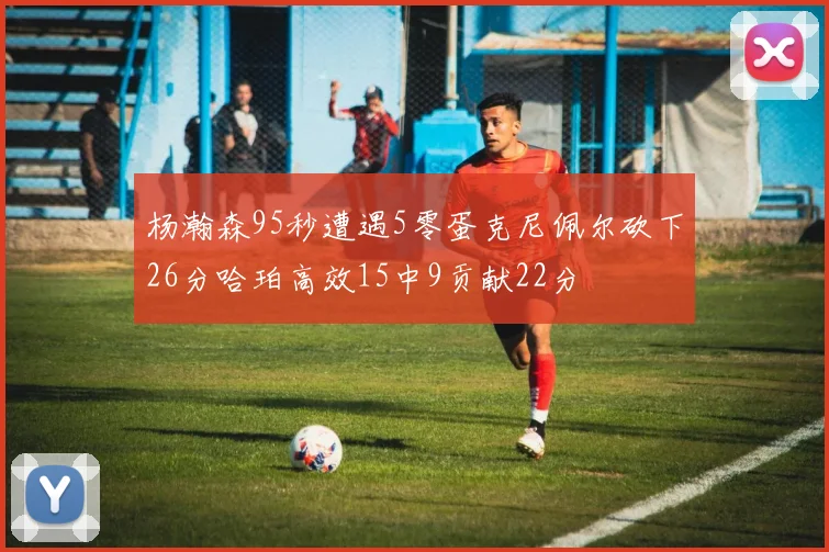 杨瀚森95秒遭遇5零蛋克尼佩尔砍下26分哈珀高效15中9贡献22分