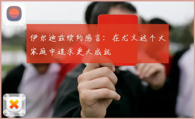伊尔迪兹续约感言：在尤文这个大家庭中追求更大成就
