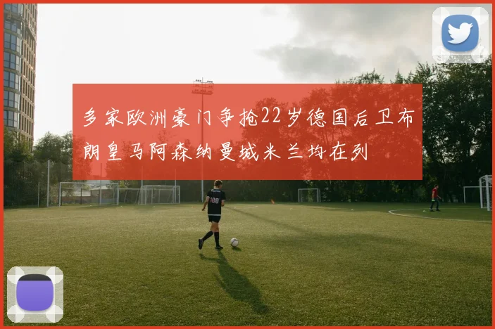 多家欧洲豪门争抢22岁德国后卫布朗皇马阿森纳曼城米兰均在列