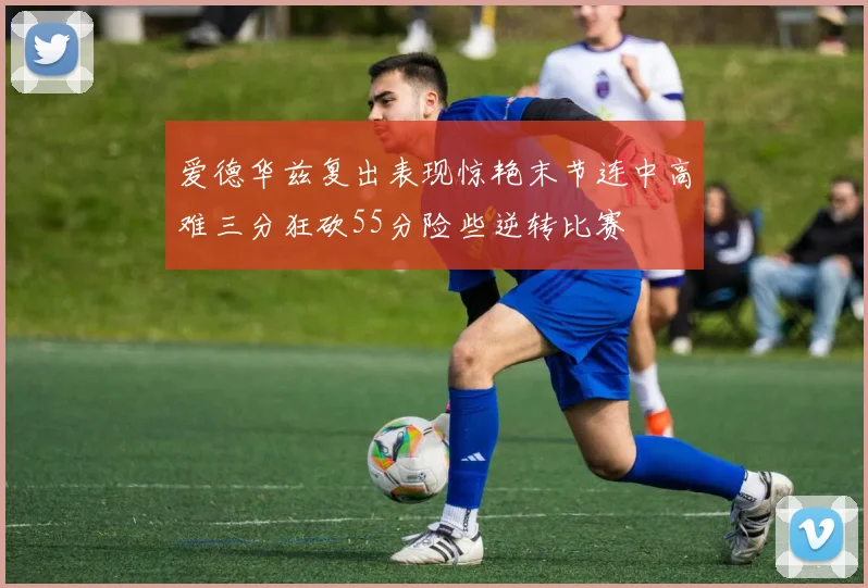 爱德华兹复出表现惊艳末节连中高难三分狂砍55分险些逆转比赛