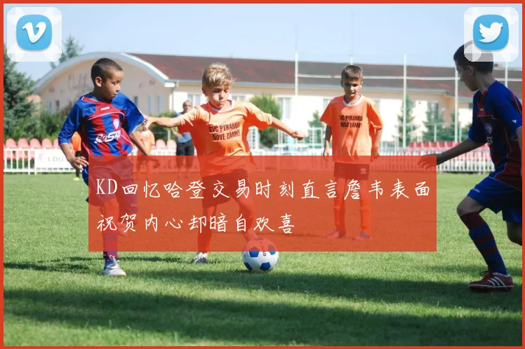 KD回忆哈登交易时刻直言詹韦表面祝贺内心却暗自欢喜