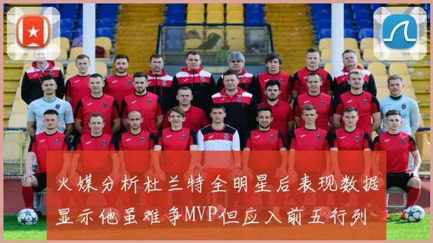 火媒分析杜兰特全明星后表现数据显示他虽难争MVP但应入前五行列