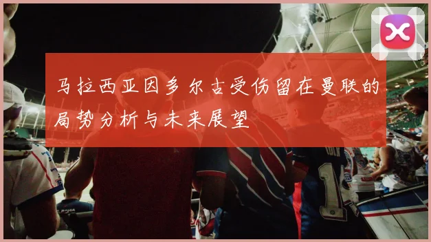马拉西亚因多尔古受伤留在曼联的局势分析与未来展望