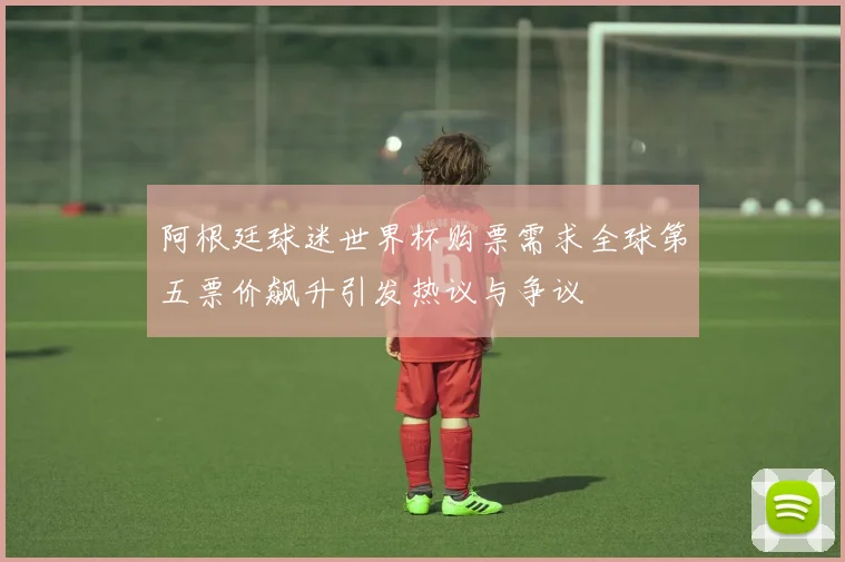 阿根廷球迷世界杯购票需求全球第五票价飙升引发热议与争议