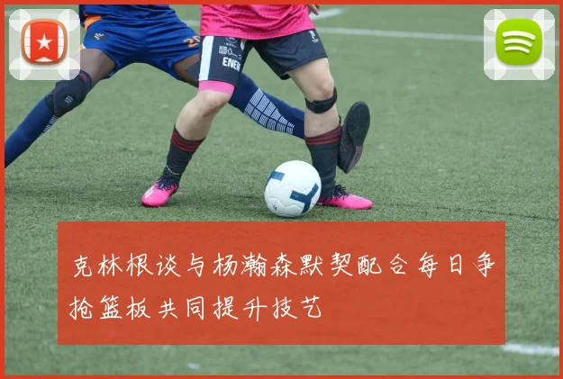 克林根谈与杨瀚森默契配合每日争抢篮板共同提升技艺