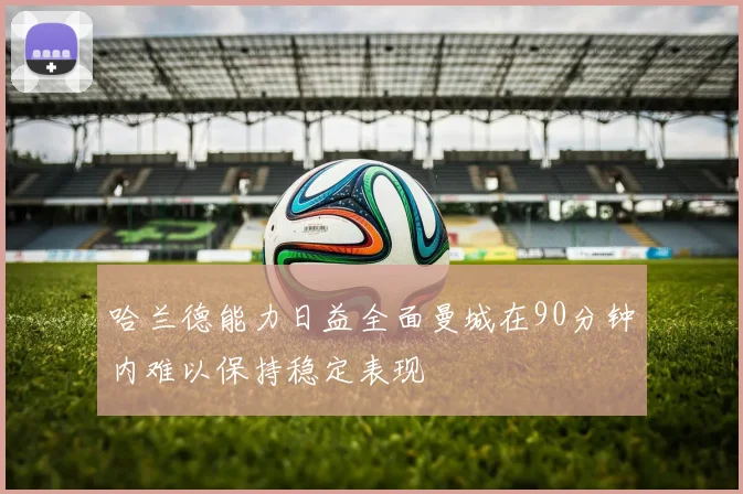 哈兰德能力日益全面曼城在90分钟内难以保持稳定表现