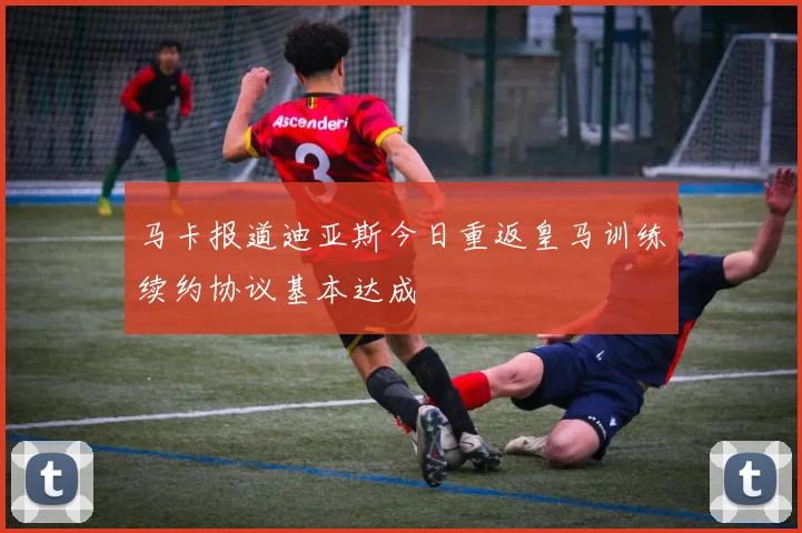 马卡报道迪亚斯今日重返皇马训练续约协议基本达成