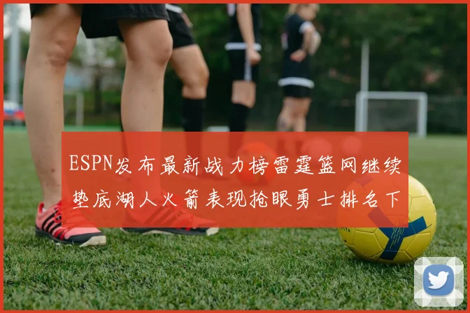 ESPN发布最新战力榜雷霆篮网继续垫底湖人火箭表现抢眼勇士排名下滑