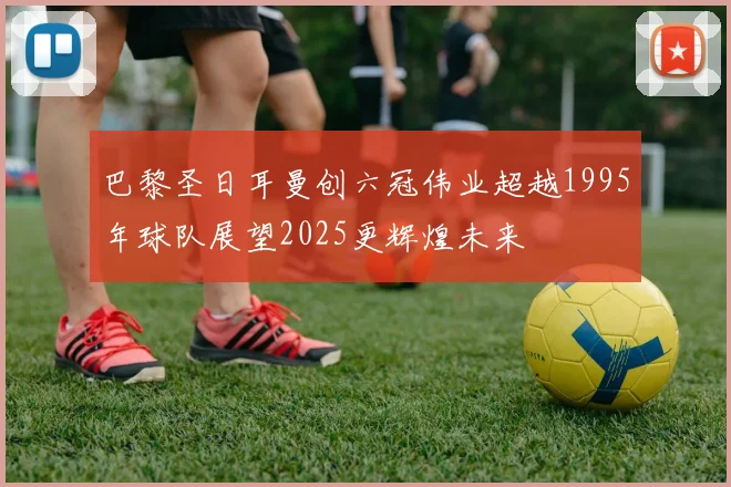 巴黎圣日耳曼创六冠伟业超越1995年球队展望2025更辉煌未来