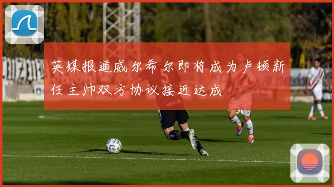 英媒报道威尔希尔即将成为卢顿新任主帅双方协议接近达成