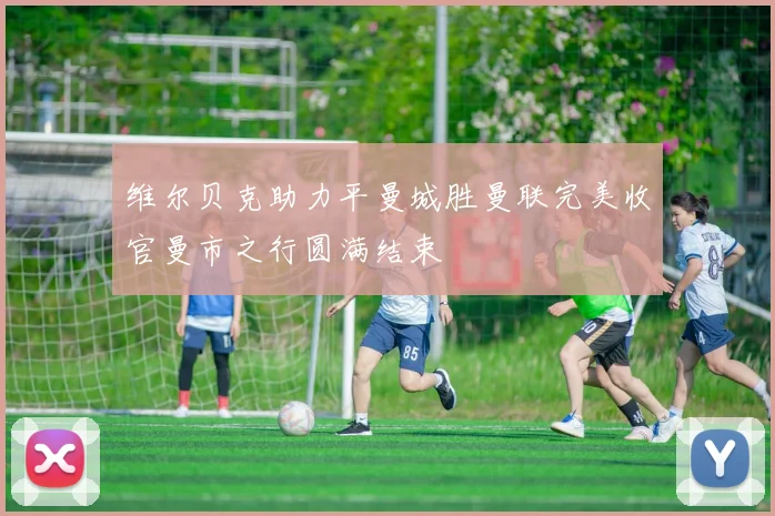 维尔贝克助力平曼城胜曼联完美收官曼市之行圆满结束