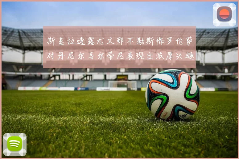 斯基拉透露尤文那不勒斯佛罗伦萨对丹尼尔马尔蒂尼表现出浓厚兴趣