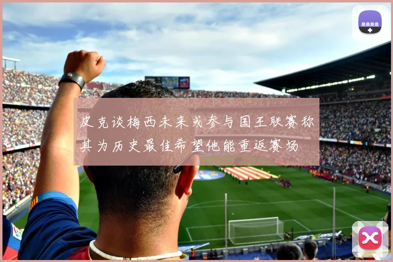 皮克谈梅西未来或参与国王联赛称其为历史最佳希望他能重返赛场