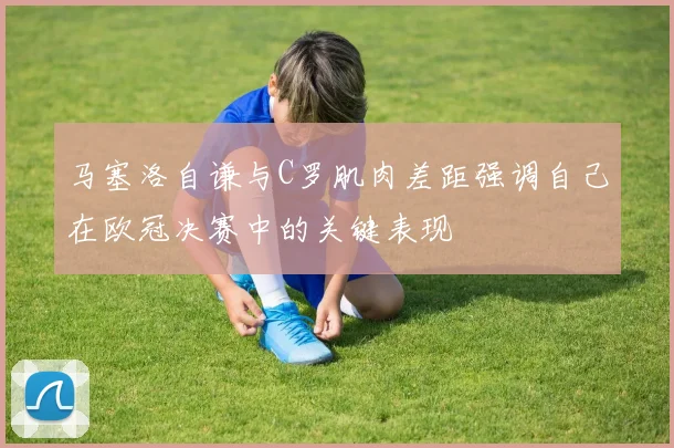 马塞洛自谦与C罗肌肉差距强调自己在欧冠决赛中的关键表现