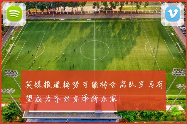 英媒报道梅努可能转会离队罗马有望成为齐尔克泽新东家