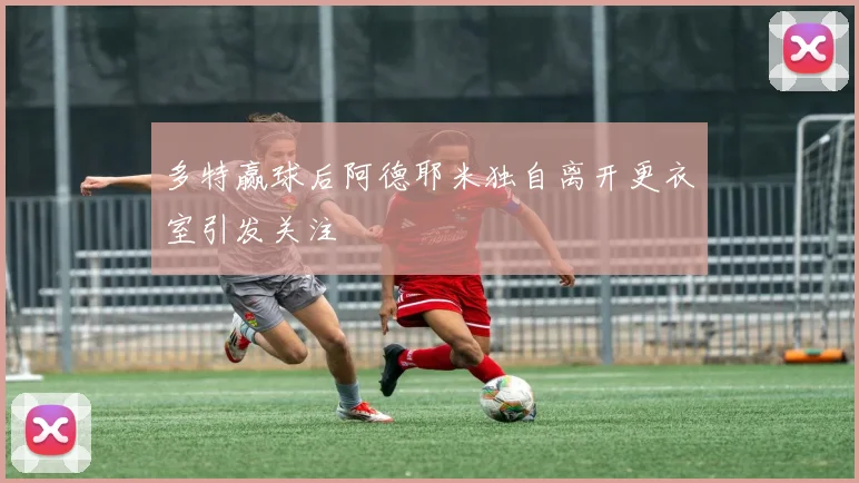 多特赢球后阿德耶米独自离开更衣室引发关注
