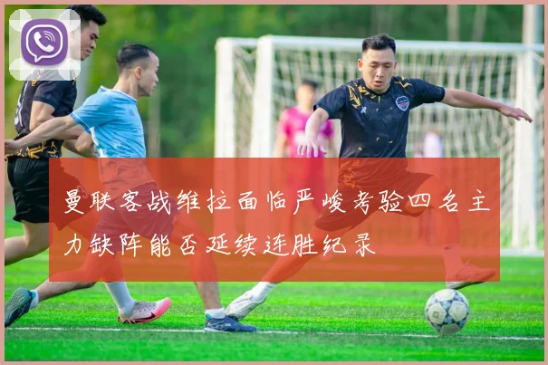 曼联客战维拉面临严峻考验四名主力缺阵能否延续连胜纪录