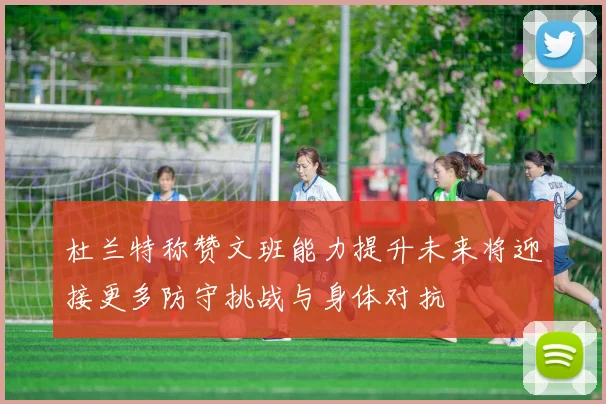 杜兰特称赞文班能力提升未来将迎接更多防守挑战与身体对抗