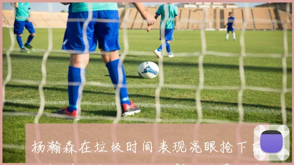 杨瀚森在垃圾时间表现亮眼抢下前场板并送出助攻但默契不足导致失误