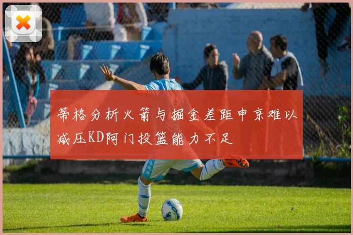 蒂格分析火箭与掘金差距申京难以减压KD阿门投篮能力不足