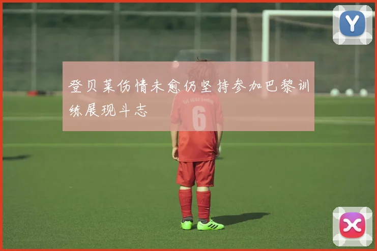 登贝莱伤情未愈仍坚持参加巴黎训练展现斗志