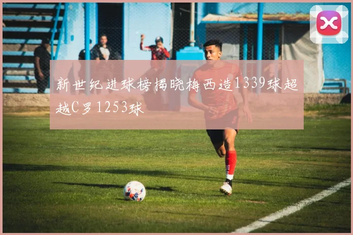 新世纪进球榜揭晓梅西造1339球超越C罗1253球