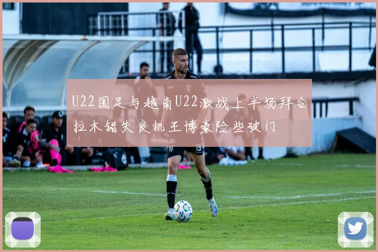 U22国足与越南U22激战上半场拜合拉木错失良机王博豪险些破门