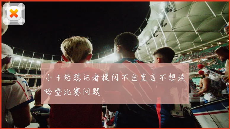 小卡怒怼记者提问不当直言不想谈哈登比赛问题