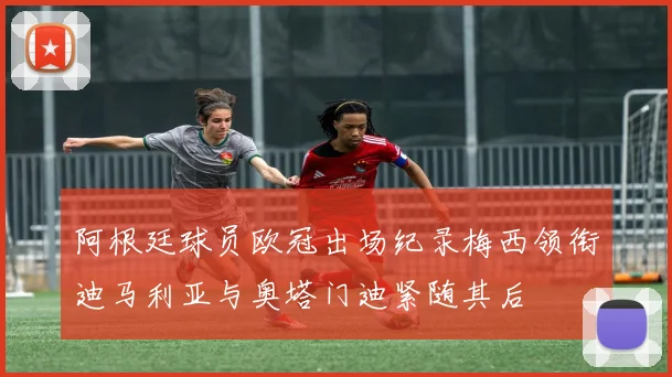 阿根廷球员欧冠出场纪录梅西领衔迪马利亚与奥塔门迪紧随其后