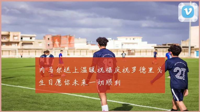 内马尔送上温暖祝福庆祝罗德里戈生日愿你未来一切顺利