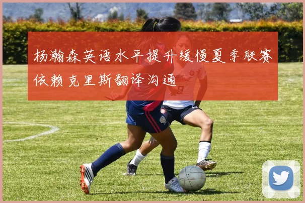 杨瀚森英语水平提升缓慢夏季联赛依赖克里斯翻译沟通