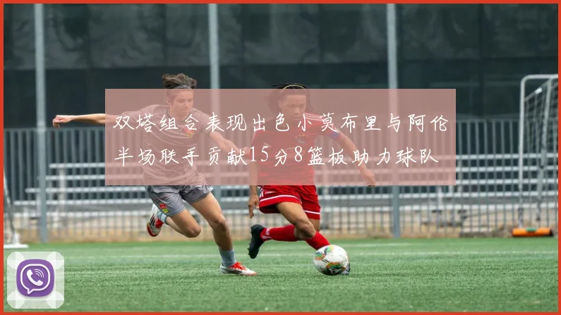 双塔组合表现出色小莫布里与阿伦半场联手贡献15分8篮板助力球队