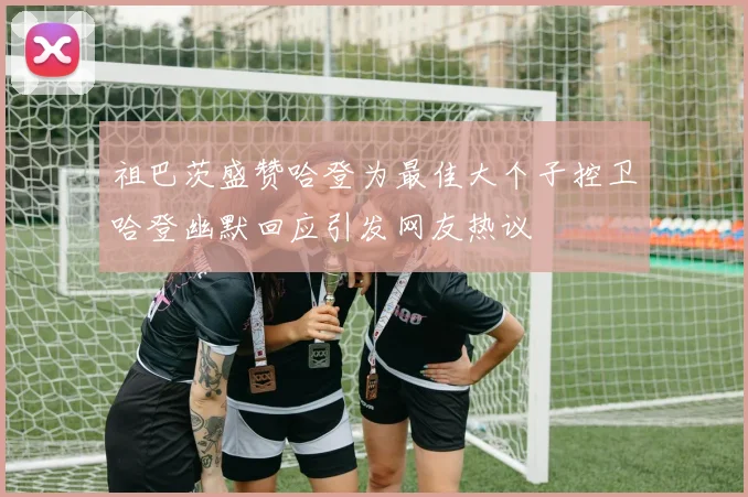 祖巴茨盛赞哈登为最佳大个子控卫哈登幽默回应引发网友热议