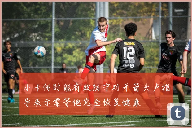 小卡何时能有效防守对手箭头卢指导表示需等他完全恢复健康