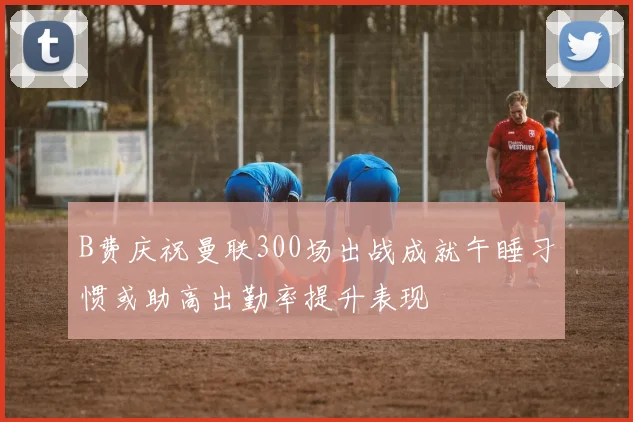 B费庆祝曼联300场出战成就午睡习惯或助高出勤率提升表现