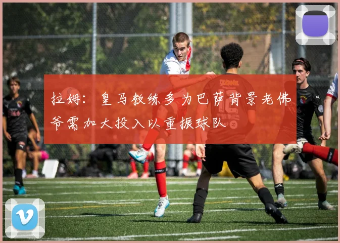 拉姆：皇马教练多为巴萨背景老佛爷需加大投入以重振球队