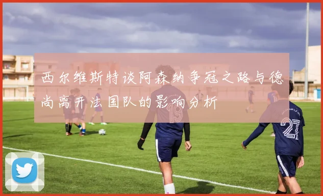 西尔维斯特谈阿森纳争冠之路与德尚离开法国队的影响分析