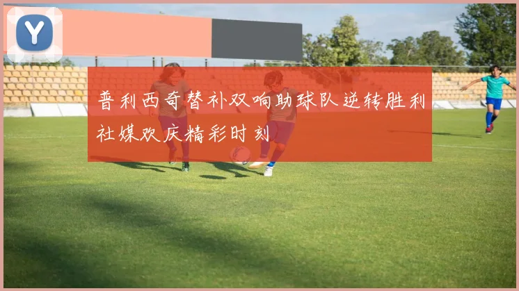 普利西奇替补双响助球队逆转胜利社媒欢庆精彩时刻