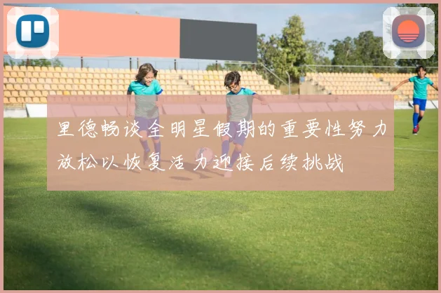 里德畅谈全明星假期的重要性努力放松以恢复活力迎接后续挑战